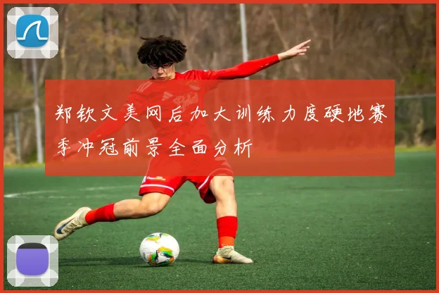 郑钦文美网后加大训练力度硬地赛季冲冠前景全面分析
