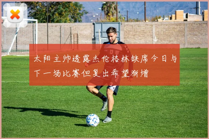 太阳主帅透露杰伦格林缺席今日与下一场比赛但复出希望渐增