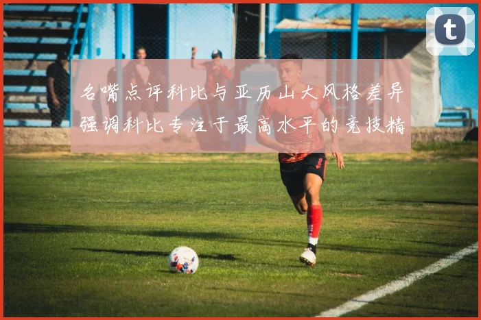 名嘴点评科比与亚历山大风格差异强调科比专注于最高水平的竞技精神