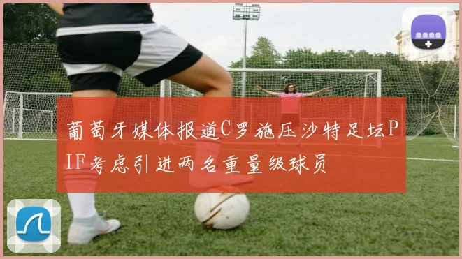 葡萄牙媒体报道C罗施压沙特足坛PIF考虑引进两名重量级球员