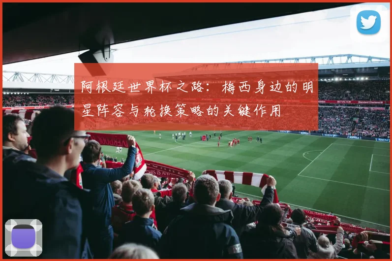 阿根廷世界杯之路：梅西身边的明星阵容与轮换策略的关键作用